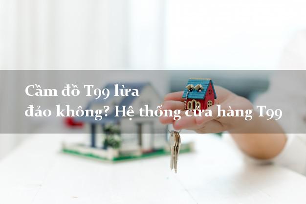 Cầm đồ T99 lừa đảo không? Hệ thống cửa hàng T99