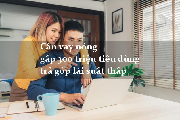 Cần vay nóng gấp 300 triệu tiêu dùng trả góp lãi suất thấp