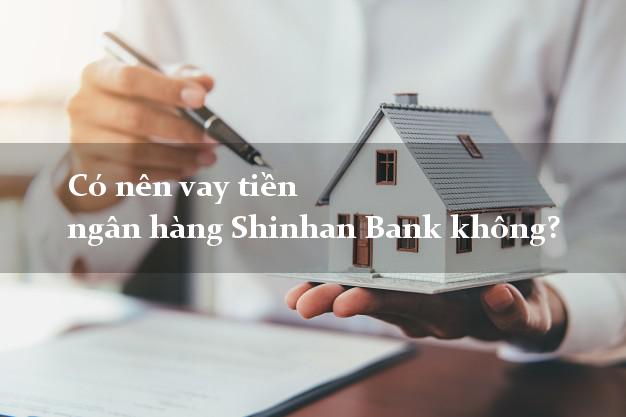 Có nên vay tiền ngân hàng Shinhan Bank không?