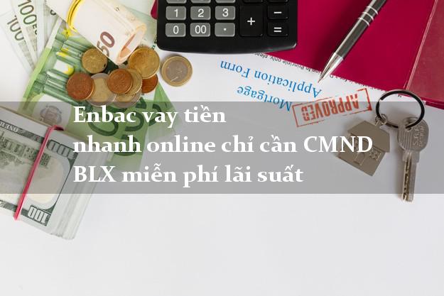 Enbac vay tiền nhanh online chỉ cần CMND BLX miễn phí lãi suất