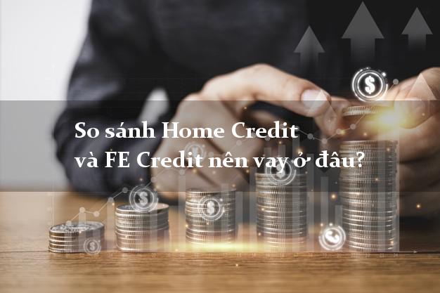 So sánh Home Credit và FE Credit nên vay ở đâu?