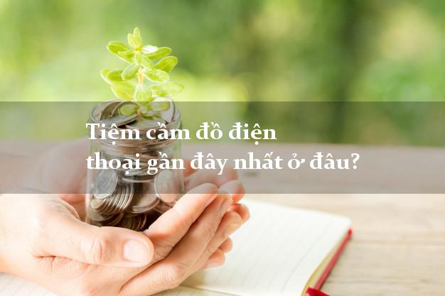 Tiệm cầm đồ điện thoại gần đây nhất ở đâu?