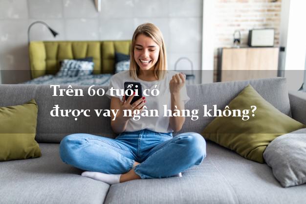 Trên 60 tuổi có được vay ngân hàng không?