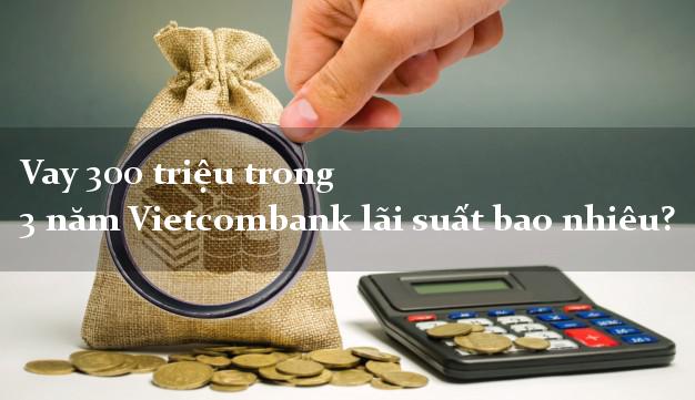 Vay 300 triệu trong 3 năm Vietcombank lãi suất bao nhiêu?