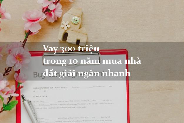 Vay 300 triệu trong 10 năm mua nhà đất giải ngân nhanh