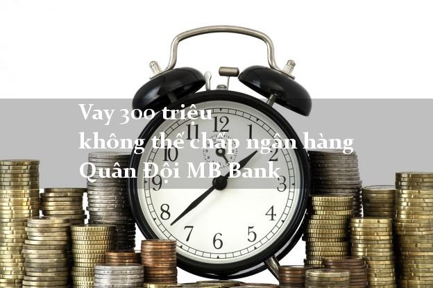 Vay 300 triệu không thế chấp ngân hàng Quân Đội MB Bank