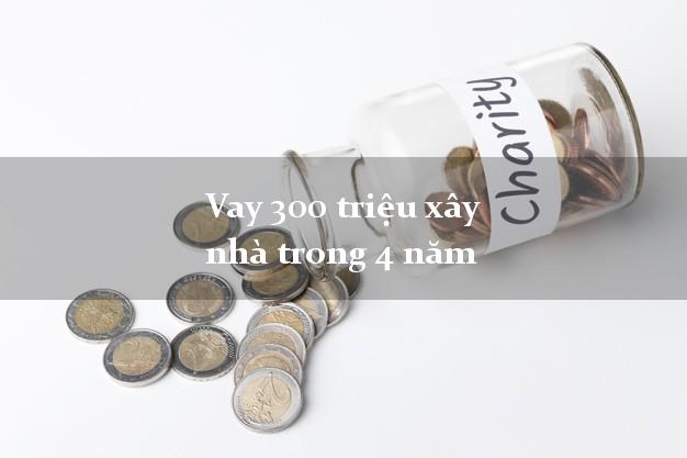 Vay 300 triệu xây nhà trong 4 năm
