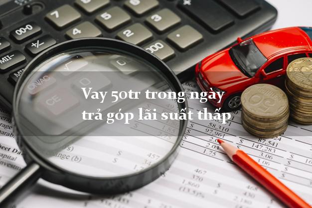 Vay 50tr trong ngày trả góp lãi suất thấp