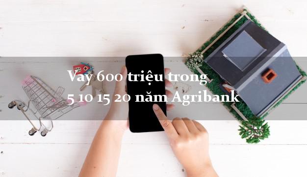 Vay 600 triệu trong 5 10 15 20 năm Agribank