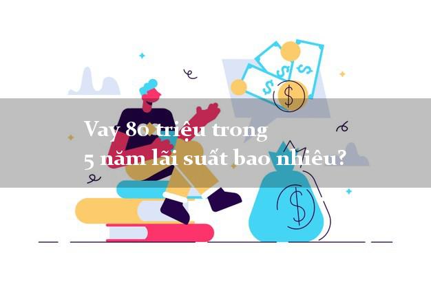 Vay 80 triệu trong 5 năm lãi suất bao nhiêu?