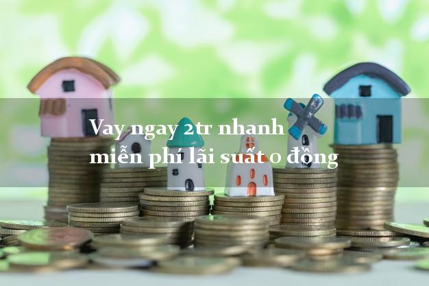 Vay ngay 2tr nhanh miễn phí lãi suất 0 đồng