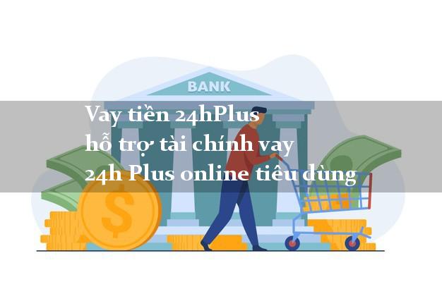 Vay tiền 24hPlus hỗ trợ tài chính vay 24h Plus online tiêu dùng