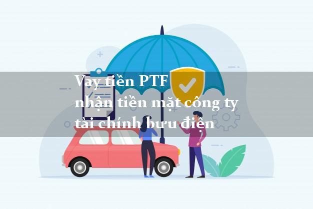 Vay tiền PTF nhận tiền mặt công ty tài chính bưu điện