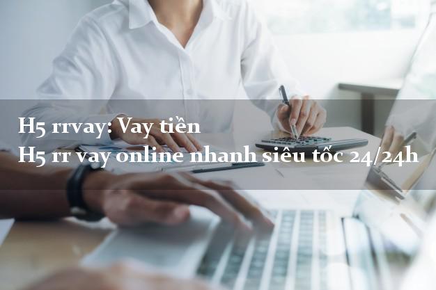 H5 rrvay: Vay tiền H5 rr vay online nhanh siêu tốc 24/24h